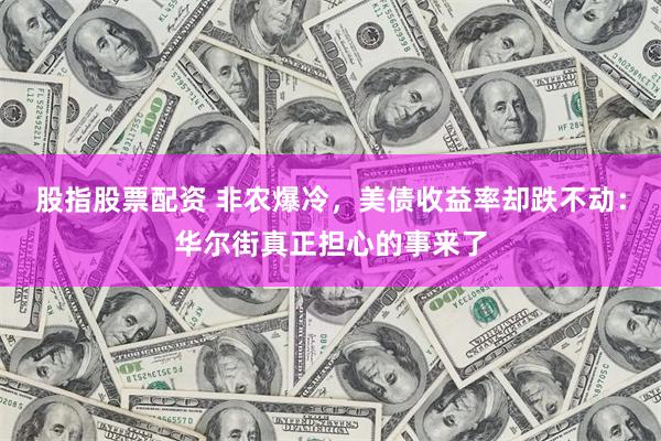 股指股票配资 非农爆冷，美债收益率却跌不动：华尔街真正担心的事来了