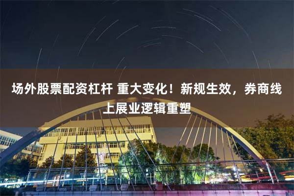 场外股票配资杠杆 重大变化！新规生效，券商线上展业逻辑重塑
