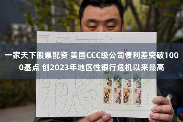 一家天下股票配资 美国CCC级公司债利差突破1000基点 创2023年地区性银行危机以来最高
