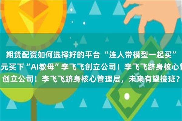 期货配资如何选择好的平台 “连人带模型一起买”，美国巨头豪掷82亿美元买下“AI教母”李飞飞创立公司！李飞飞跻身核心管理层，未来有望接班？