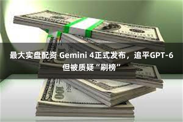 最大实盘配资 Gemini 4正式发布，追平GPT-6但被质疑“刷榜”