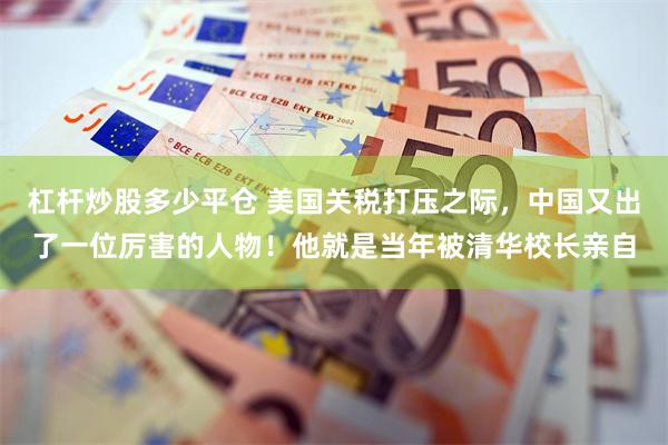 杠杆炒股多少平仓 美国关税打压之际，中国又出了一位厉害的人物！他就是当年被清华校长亲自