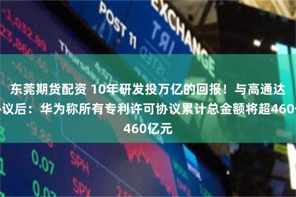 东莞期货配资 10年研发投万亿的回报！与高通达成协议后：华为称所有专利许可协议累计总金额将超460亿元