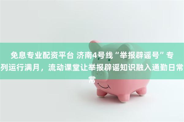 免息专业配资平台 济南4号线“举报辟谣号”专列运行满月，流动课堂让举报辟谣知识融入通勤日常