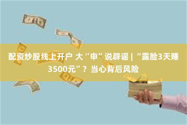 配资炒股线上开户 大“申”说辟谣 | “露脸3天赚3500元”？当心背后风险