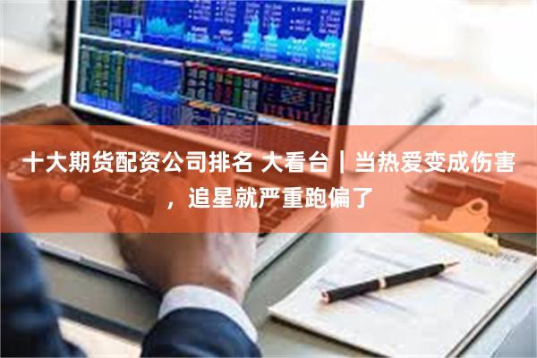 十大期货配资公司排名 大看台|当热爱变成伤害,追星就严重跑偏了