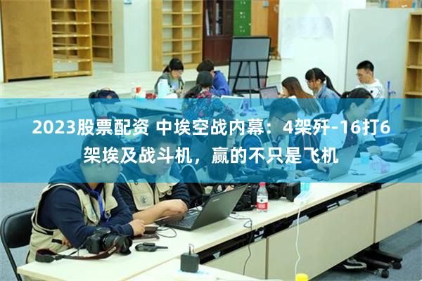 2023股票配资 中埃空战内幕：4架歼-16打6架埃及战斗机，赢的不只是飞机
