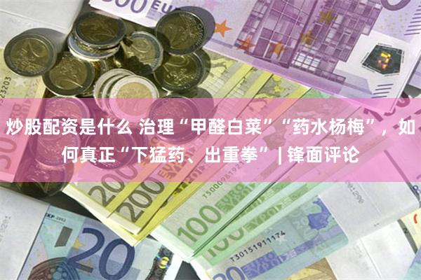 炒股配资是什么 治理“甲醛白菜”“药水杨梅”，如何真正“下猛药、出重拳” | 锋面评论