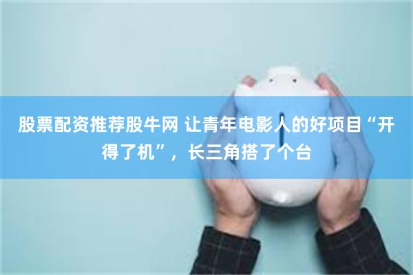股票配资推荐股牛网 让青年电影人的好项目“开得了机”，长三角搭了个台