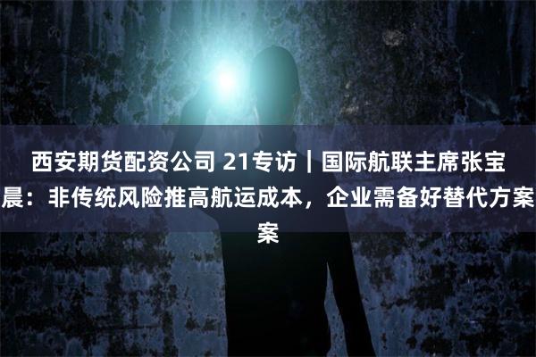 西安期货配资公司 21专访｜国际航联主席张宝晨：非传统风险推高航运成本，企业需备好替代方案